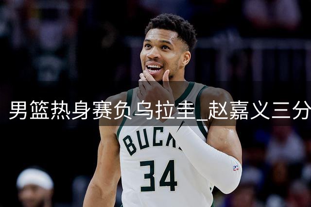 男篮热身赛负乌拉圭 赵嘉义三分神准难挽败局